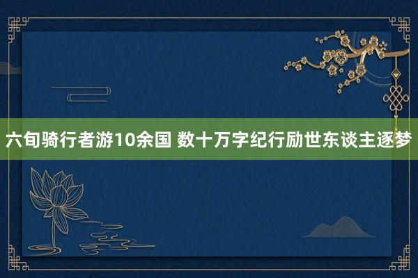六旬骑行者游10余国 数十万字纪行励世东谈主逐梦