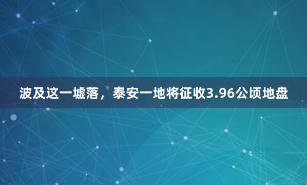 波及这一墟落,泰安一地将征收3.96公顷地盘